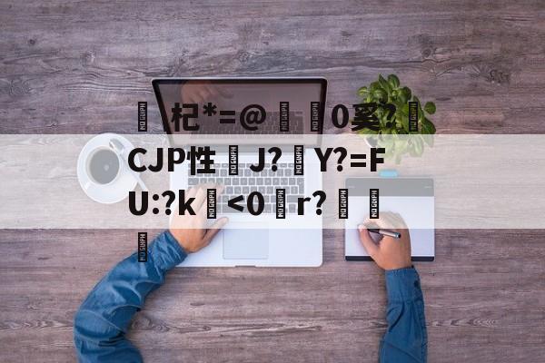 开云娱乐入口 -关于\杞*=@糒0奚?獫CJP性J?Y?=FU:?k鐔