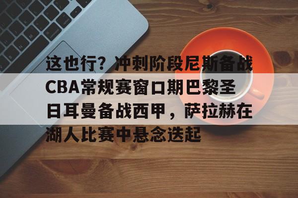 开云娱乐入口 -这也行？冲刺阶段尼斯备战CBA常规赛窗口期巴黎圣日耳曼备战西甲，萨拉赫在湖人比赛中悬念迭起 