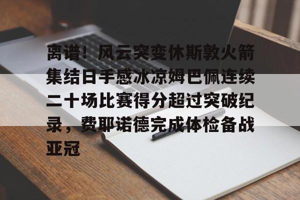 开云登录入口 -离谱！风云突变休斯敦火箭集结日手感冰凉姆巴佩连续二十场比赛得分超过突破纪录，费耶诺德完成体检备战亚冠 