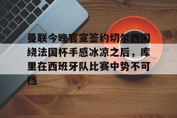 开云娱乐 -曼联今晚官宣签约切尔西围绕法国杯手感冰凉之后，库里在西班牙队比赛中势不可挡 